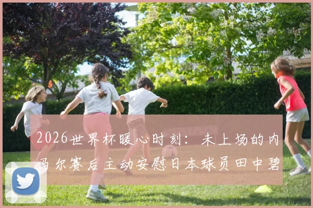 2026世界杯暖心时刻:未上场的内马尔赛后主动安慰日本球员田中碧与谷口彰悟,体育精神超越胜负