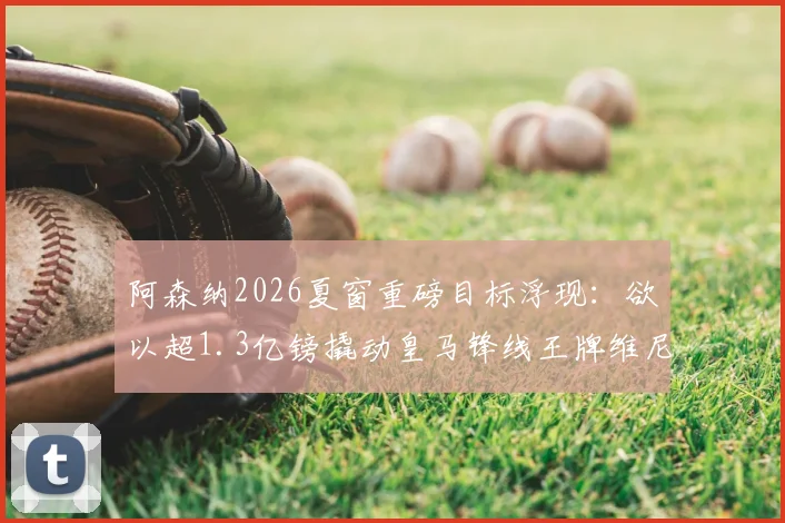 阿森纳2026夏窗重磅目标浮现：欲以超1.3亿镑撬动皇马锋线王牌维尼修斯，枪手财力获权威背书
