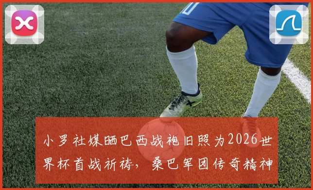 小罗社媒晒巴西战袍旧照为2026世界杯首战祈祷,桑巴军团传奇精神能否激励新一代?