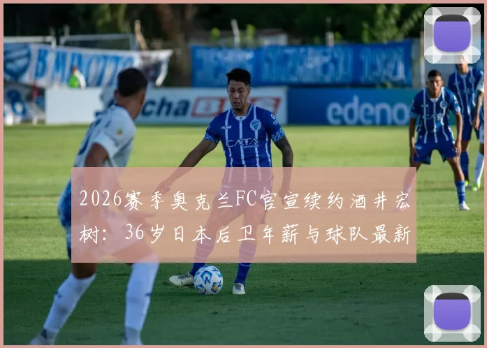2026赛季奥克兰FC官宣续约酒井宏树:36岁日本后卫年薪与球队最新阵容名单解析