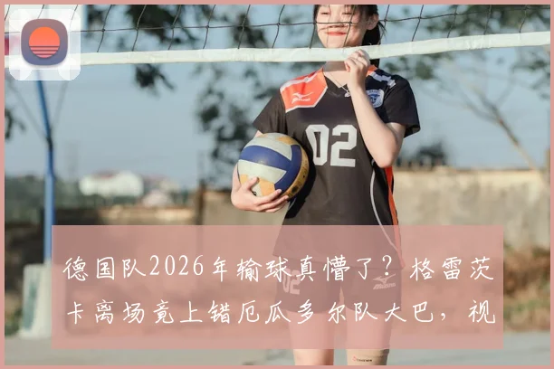 德国队2026年输球真懵了？格雷茨卡离场竟上错厄瓜多尔队大巴，视频记录尴尬全过程