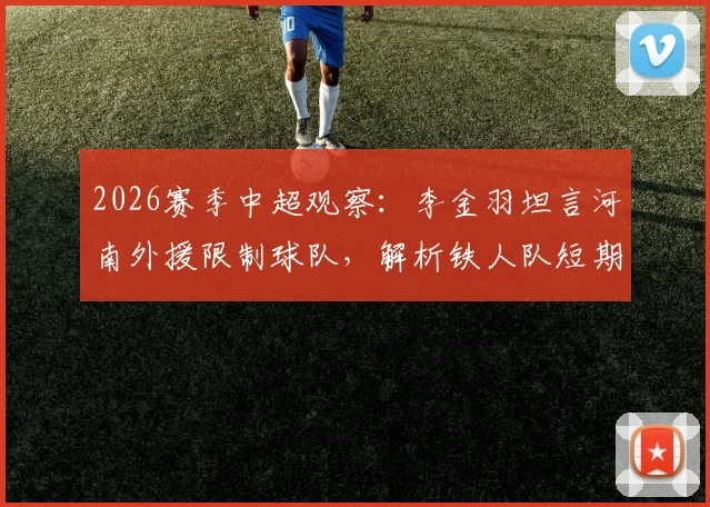 2026赛季中超观察：李金羽坦言河南外援限制球队，解析铁人队短期内难以质变的深层原因